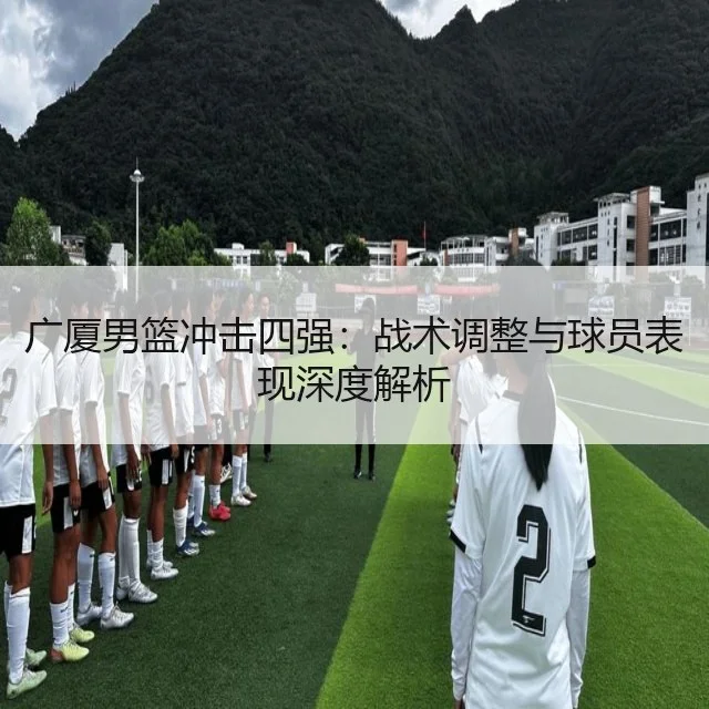 广厦男篮冲击四强：战术调整与球员表现深度解析