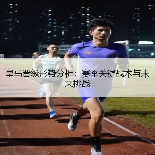 皇马晋级形势分析:赛季关键战术与未来挑战